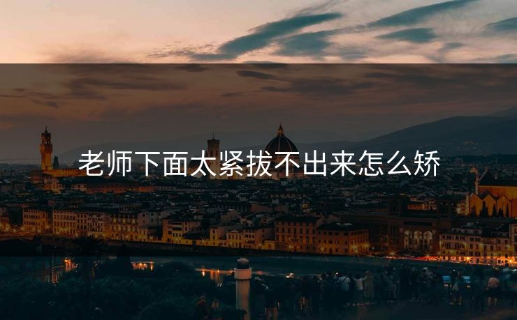 老师下面太紧拔不出来怎么矫