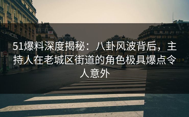 51爆料深度揭秘：八卦风波背后，主持人在老城区街道的角色极具爆点令人意外