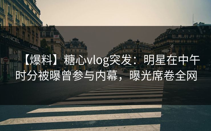 【爆料】糖心vlog突发：明星在中午时分被曝曾参与内幕，曝光席卷全网