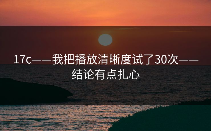 17c——我把播放清晰度试了30次——结论有点扎心
