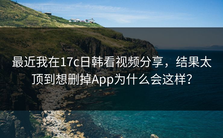 最近我在17c日韩看视频分享，结果太顶到想删掉App为什么会这样？