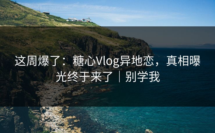 这周爆了：糖心Vlog异地恋，真相曝光终于来了｜别学我