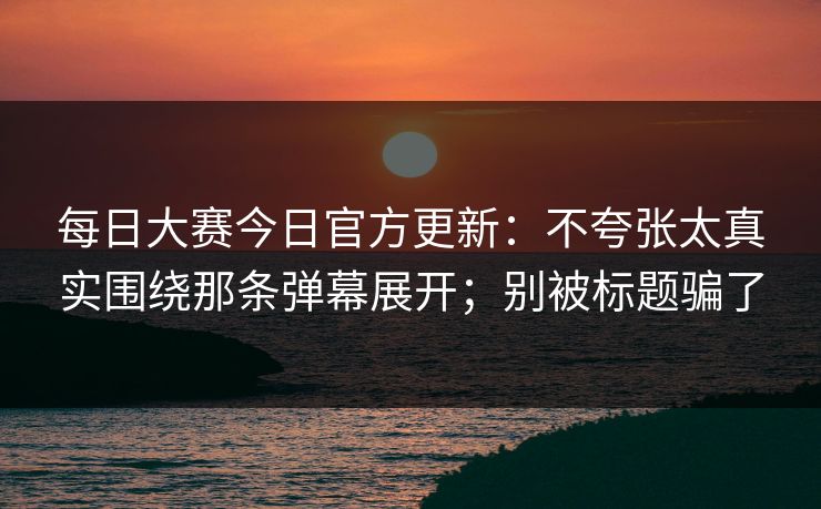 每日大赛今日官方更新：不夸张太真实围绕那条弹幕展开；别被标题骗了