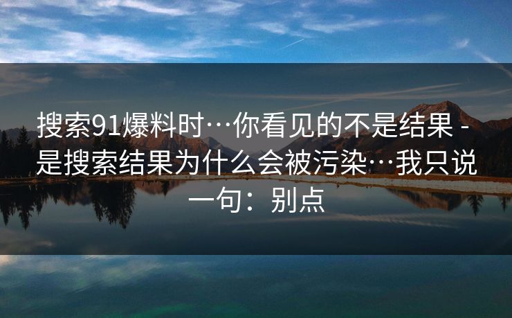搜索91爆料时…你看见的不是结果 - 是搜索结果为什么会被污染…我只说一句：别点