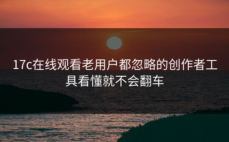 17c在线观看老用户都忽略的创作者工具看懂就不会翻车