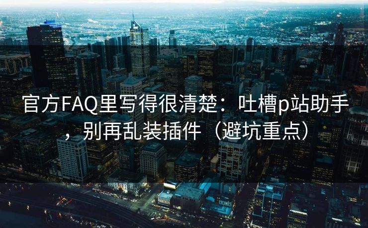 官方FAQ里写得很清楚：吐槽p站助手，别再乱装插件（避坑重点）