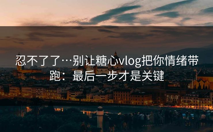 忍不了了…别让糖心vlog把你情绪带跑：最后一步才是关键