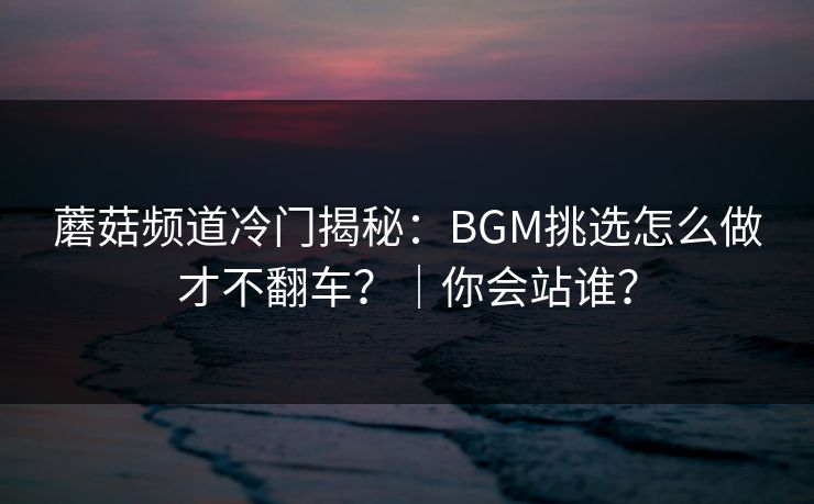 蘑菇频道冷门揭秘：BGM挑选怎么做才不翻车？｜你会站谁？